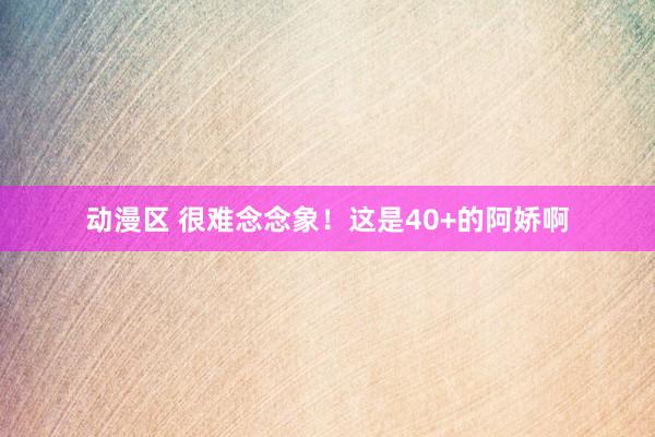 动漫区 很难念念象！这是40+的阿娇啊