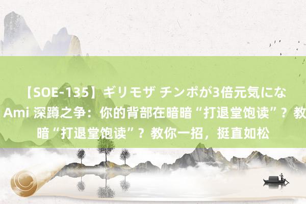 【SOE-135】ギリモザ チンポが3倍元気になる励ましセックス Ami 深蹲之争：你的背部在暗暗“打退堂饱读”？教你一招，挺直如松