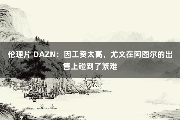 伦理片 DAZN:因工资太高,尤文在阿图尔的出售上碰到了繁难