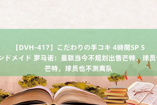 【DVH-417】こだわりの手コキ 4時間SP 5 30人のハンドメイド 罗马诺:曼联当今不规划出售芒特,球员也不测离队