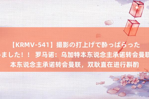 【KRMV-541】撮影の打上げで酔っぱらったAV女優をハメちゃいました!! 罗马诺:乌加特本东说念主承诺转会曼联,双耿直在进行斟酌