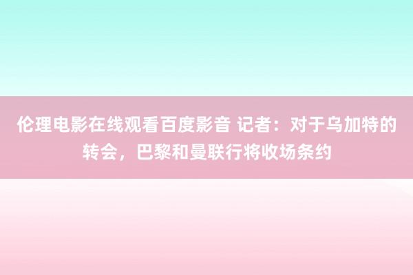 伦理电影在线观看百度影音 记者:对于乌加特的转会,巴黎和曼联行将收场条约
