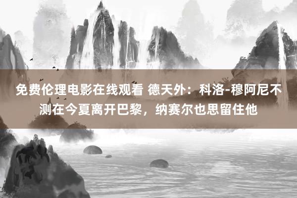 免费伦理电影在线观看 德天外:科洛-穆阿尼不测在今夏离开巴黎,纳赛尔也思留住他