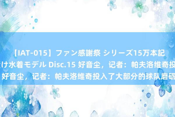 【IAT-015】ファン感謝祭 シリーズ15万本記念 これが噂の痙攣薬漬け水着モデル Disc.15 好音尘,记者:帕夫洛维奇投入了大部分的球队磨砺