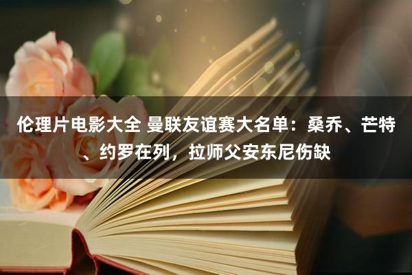 伦理片电影大全 曼联友谊赛大名单：桑乔、芒特、约罗在列，拉师父安东尼伤缺