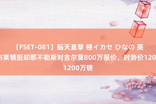 【FSET-081】脳天直撃 極イカセ ひなの 英媒:布莱顿拒却那不勒斯对吉尔莫800万报价,时势价1200万镑