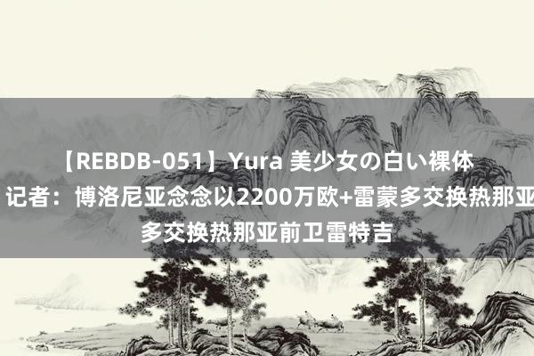 【REBDB-051】Yura 美少女の白い裸体 さくらゆら 记者:博洛尼亚念念以2200万欧+雷蒙多交换热那亚前卫雷特吉