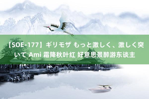 【SOE-177】ギリモザ もっと激しく、激しく突いて Ami 霜降秋叶红 好意思景醉游东谈主
