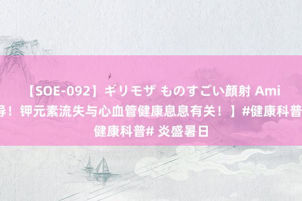【SOE-092】ギリモザ ものすごい顔射 Ami 【弥留辅导!钾元素流失与心血管健康息息有关!】#健康科普# 炎盛暑日