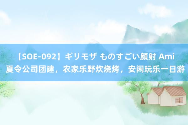 【SOE-092】ギリモザ ものすごい顔射 Ami 夏令公司团建,农家乐野炊烧烤,安闲玩乐一日游
