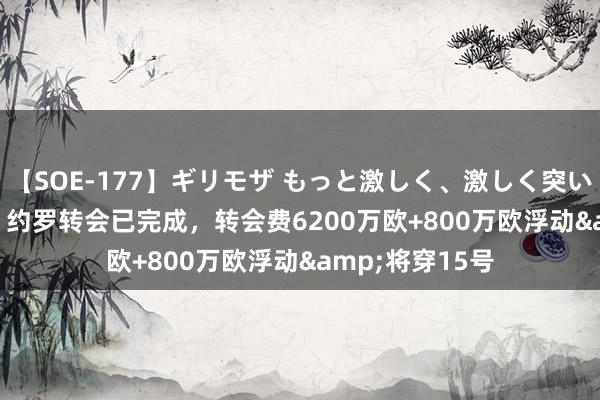 【SOE-177】ギリモザ もっと激しく、激しく突いて Ami RMC:约罗转会已完成,转会费6200万欧+800万欧浮动&将穿15号