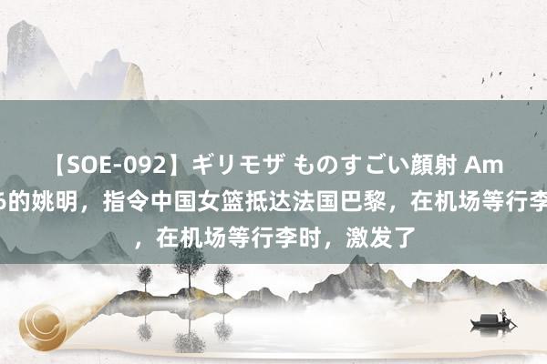 【SOE-092】ギリモザ ものすごい顔射 Ami 身高2米26的姚明,指令中国女篮抵达法国巴黎,在机场等行李时,激发了