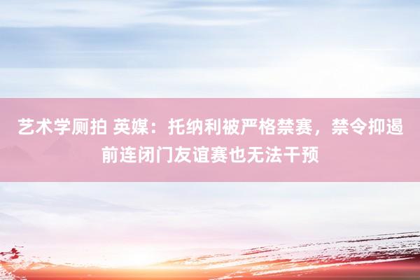 艺术学厕拍 英媒:托纳利被严格禁赛,禁令抑遏前连闭门友谊赛也无法干预