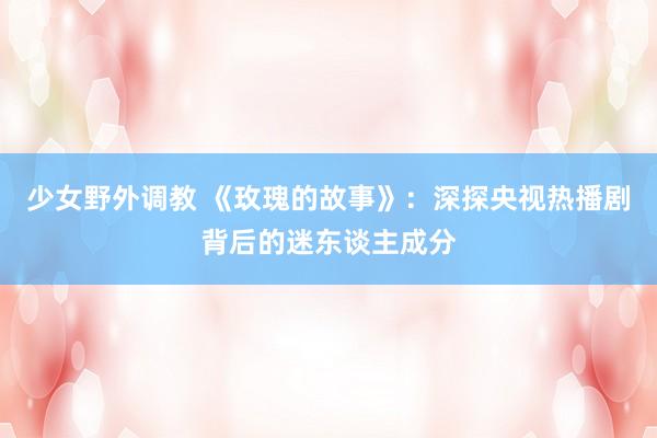 少女野外调教 《玫瑰的故事》：深探央视热播剧背后的迷东谈主成分