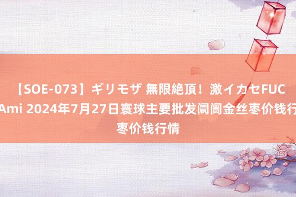 【SOE-073】ギリモザ 無限絶頂!激イカセFUCK Ami 2024年7月27日寰球主要批发阛阓金丝枣价钱行情