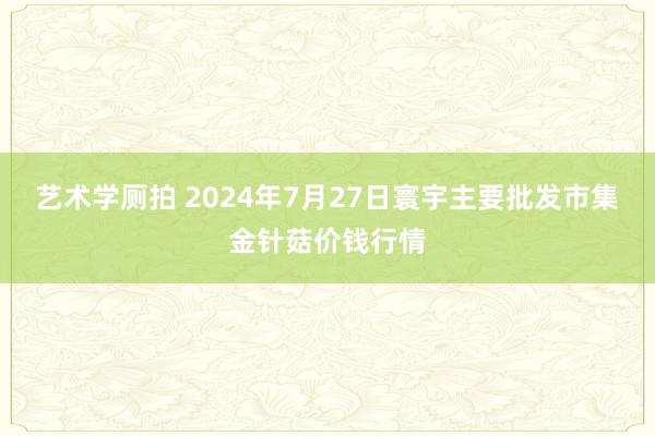艺术学厕拍 2024年7月27日寰宇主要批发市集金针菇价钱行情