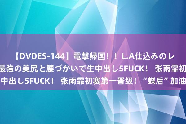 【DVDES-144】電撃帰国!!L.A仕込みのレゲエダンサーSAKURA 最強の美尻と腰づかいで生中出し5FUCK! 张雨霏初赛第一晋级!“蝶后”加油