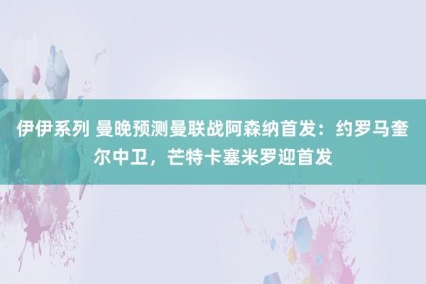 伊伊系列 曼晚预测曼联战阿森纳首发:约罗马奎尔中卫,芒特卡塞米罗迎首发