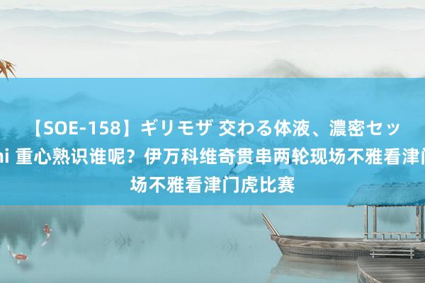 【SOE-158】ギリモザ 交わる体液、濃密セックス Ami 重心熟识谁呢?伊万科维奇贯串两轮现场不雅看津门虎比赛