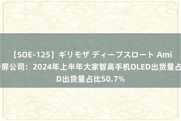 【SOE-125】ギリモザ ディープスロート Ami 中国解析屏公司:2024年上半年大家智高手机OLED出货量占比50.7%