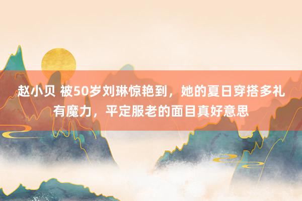 赵小贝 被50岁刘琳惊艳到,她的夏日穿搭多礼有魔力,平定服老的面目真好意思