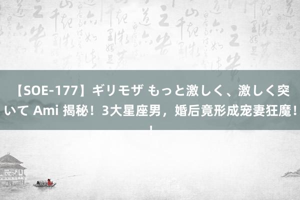 【SOE-177】ギリモザ もっと激しく、激しく突いて Ami 揭秘！3大星座男，婚后竟形成宠妻狂魔！