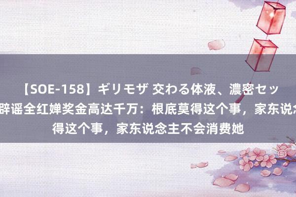 【SOE-158】ギリモザ 交わる体液、濃密セックス Ami 哥哥辟谣全红婵奖金高达千万:根底莫得这个事,家东说念主不会消费她