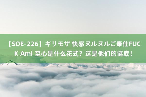 【SOE-226】ギリモザ 快感ヌルヌルご奉仕FUCK Ami 至心是什么花式?这是他们的谜底!