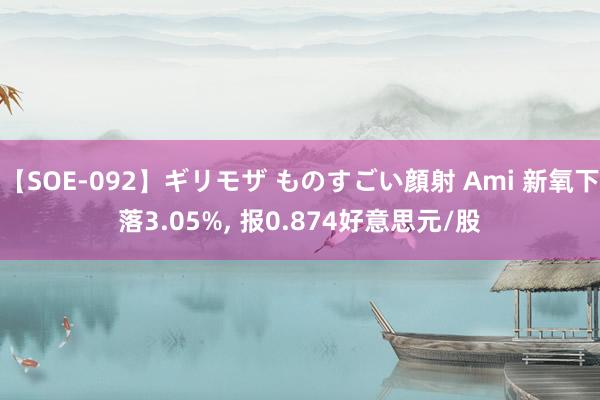 【SOE-092】ギリモザ ものすごい顔射 Ami 新氧下落3.05%, 报0.874好意思元/股