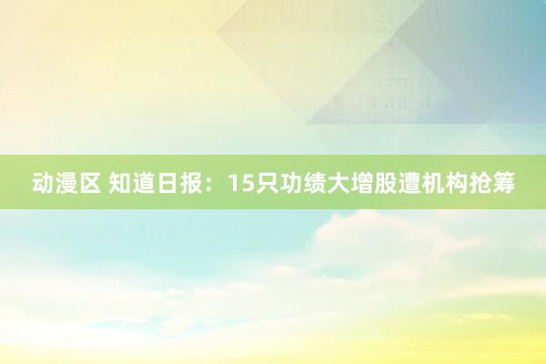 动漫区 知道日报：15只功绩大增股遭机构抢筹