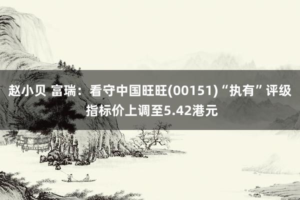 赵小贝 富瑞:看守中国旺旺(00151)“执有”评级 指标价上调至5.42港元