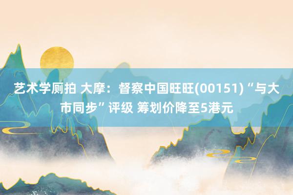 艺术学厕拍 大摩:督察中国旺旺(00151)“与大市同步”评级 筹划价降至5港元