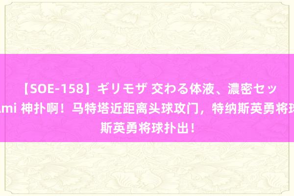 【SOE-158】ギリモザ 交わる体液、濃密セックス Ami 神扑啊!马特塔近距离头球攻门,特纳斯英勇将球扑出!