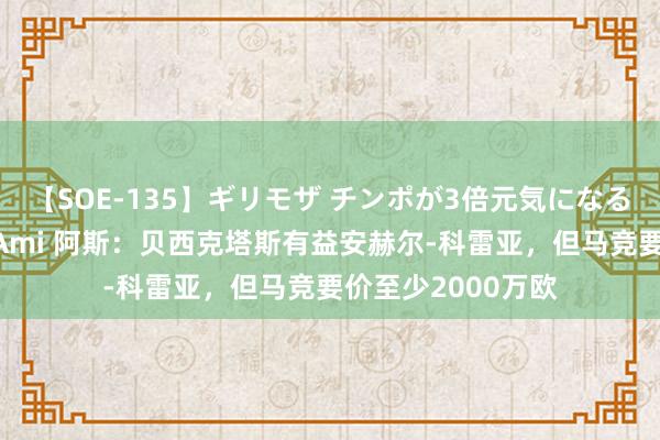 【SOE-135】ギリモザ チンポが3倍元気になる励ましセックス Ami 阿斯:贝西克塔斯有益安赫尔-科雷亚,但马竞要价至少2000万欧