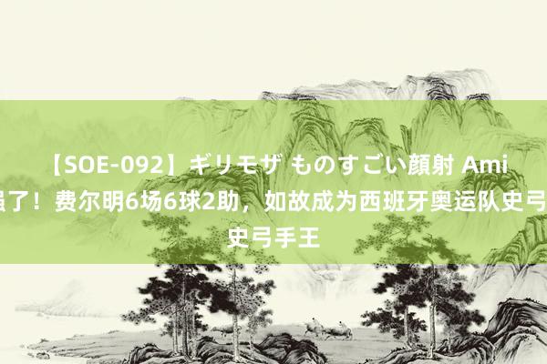 【SOE-092】ギリモザ ものすごい顔射 Ami 太强了!费尔明6场6球2助,如故成为西班牙奥运队史弓手王