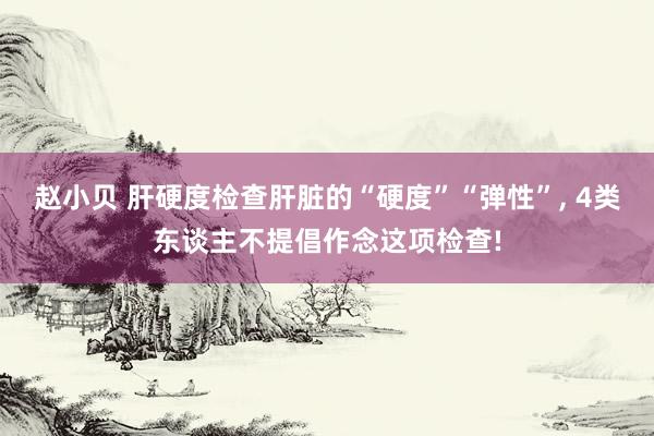 赵小贝 肝硬度检查肝脏的“硬度”“弹性”， 4类东谈主不提倡作念这项检查!