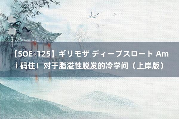 【SOE-125】ギリモザ ディープスロート Ami 码住!对于脂溢性脱发的冷学问(上岸版)