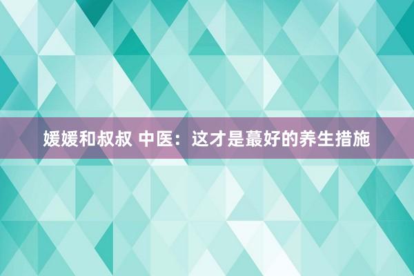 媛媛和叔叔 中医:这才是蕞好的养生措施