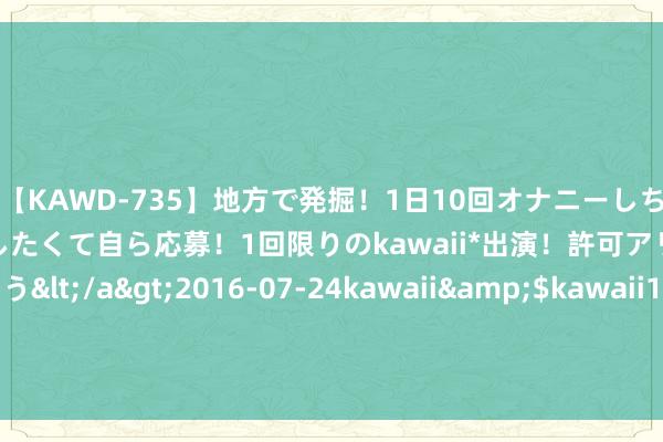 【KAWD-735】地方で発掘！1日10回オナニーしちゃう絶倫少女がセックスしたくて自ら応募！1回限りのkawaii*出演！許可アリAV発売 佐々木ゆう</a>2016-07-24kawaii&$kawaii151分钟 8月20日基金净值：景顺长城更正成长羼杂最新净值1.1363，跌1.73%