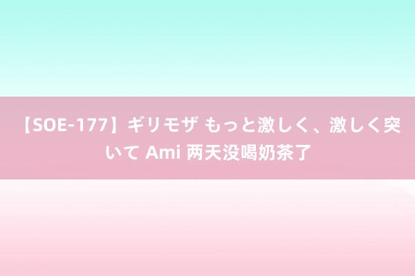 【SOE-177】ギリモザ もっと激しく、激しく突いて Ami 两天没喝奶茶了