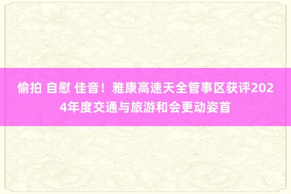 偷拍 自慰 佳音！雅康高速天全管事区获评2024年度交通与旅游和会更动姿首