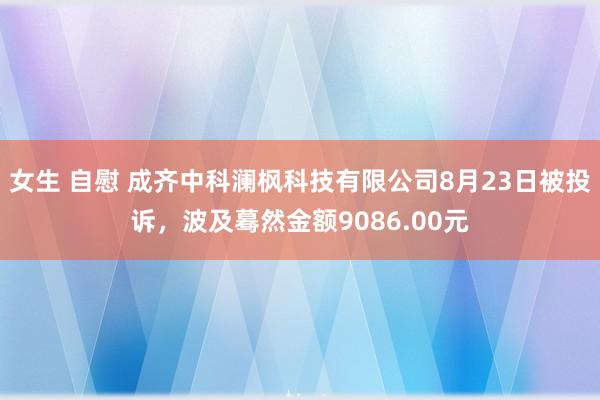 女生 自慰 成齐中科澜枫科技有限公司8月23日被投诉,波及蓦然金额9086.00元