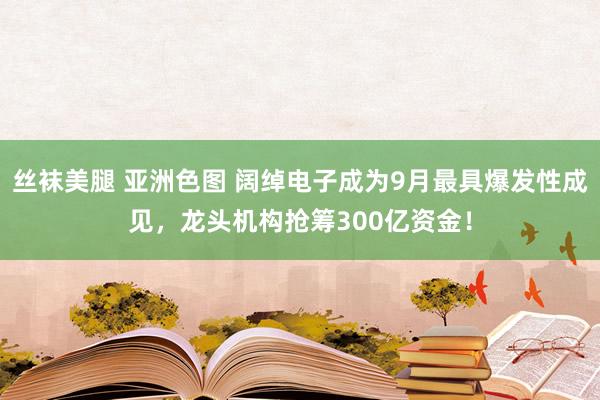 丝袜美腿 亚洲色图 阔绰电子成为9月最具爆发性成见，龙头机构抢筹300亿资金！
