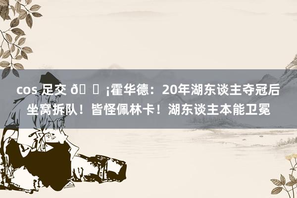 cos 足交 ?霍华德:20年湖东谈主夺冠后坐窝拆队!皆怪佩林卡!湖东谈主本能卫冕