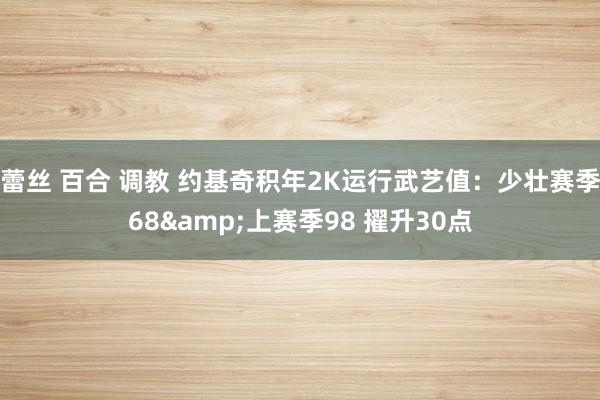 蕾丝 百合 调教 约基奇积年2K运行武艺值:少壮赛季68&上赛季98 擢升30点