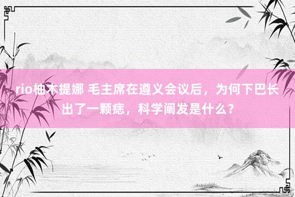 rio柚木提娜 毛主席在遵义会议后，为何下巴长出了一颗痣，科学阐发是什么？