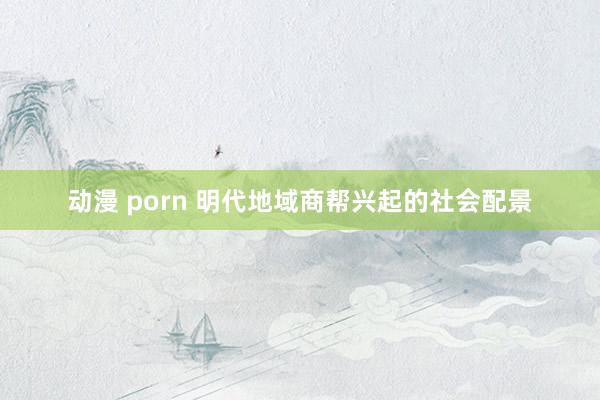 动漫 porn 明代地域商帮兴起的社会配景