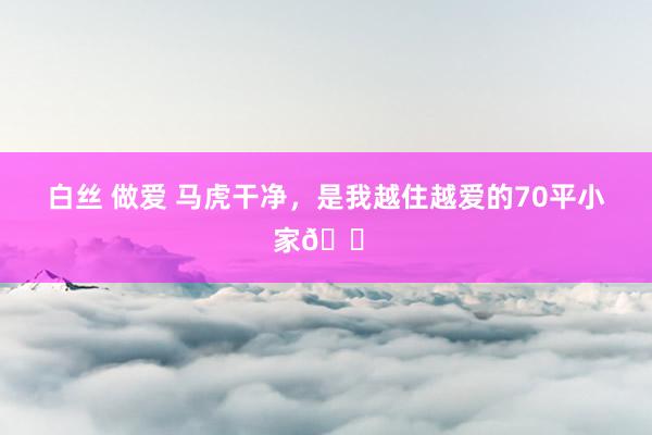 白丝 做爱 马虎干净,是我越住越爱的70平小家🏠