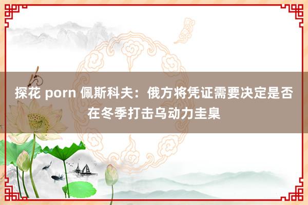 探花 porn 佩斯科夫:俄方将凭证需要决定是否在冬季打击乌动力圭臬