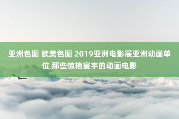 亚洲色图 欧美色图 2019亚洲电影展亚洲动画单位 那些惊艳寰宇的动画电影